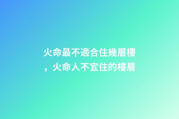 火命最不適合住幾層樓，火命人不宜住的樓層